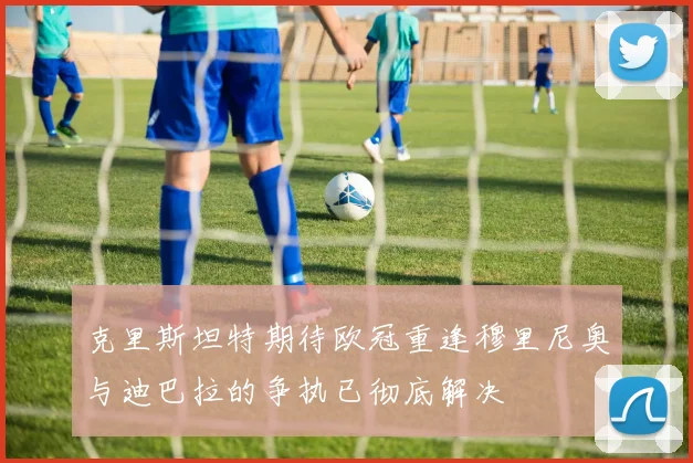 克里斯坦特期待欧冠重逢穆里尼奥与迪巴拉的争执已彻底解决