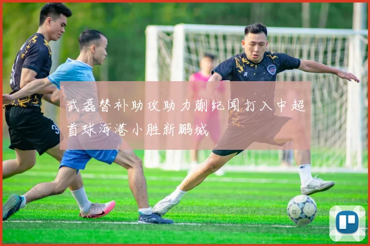 武磊替补助攻助力蒯纪闻打入中超首球海港小胜新鹏城