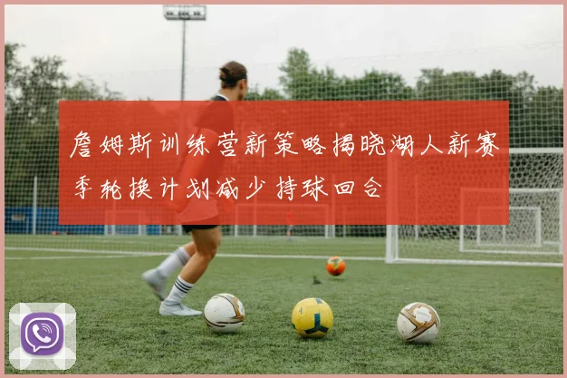 詹姆斯训练营新策略揭晓湖人新赛季轮换计划减少持球回合