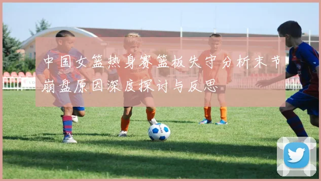 中国女篮热身赛篮板失守分析末节崩盘原因深度探讨与反思